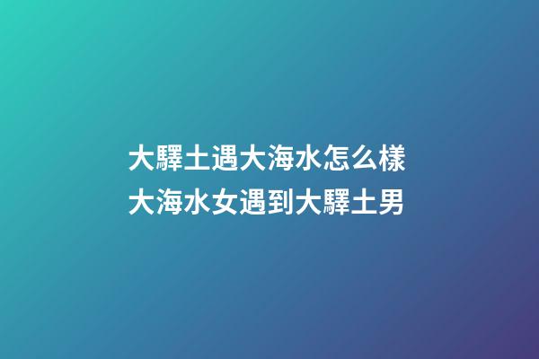 大驛土遇大海水怎么樣 大海水女遇到大驛土男